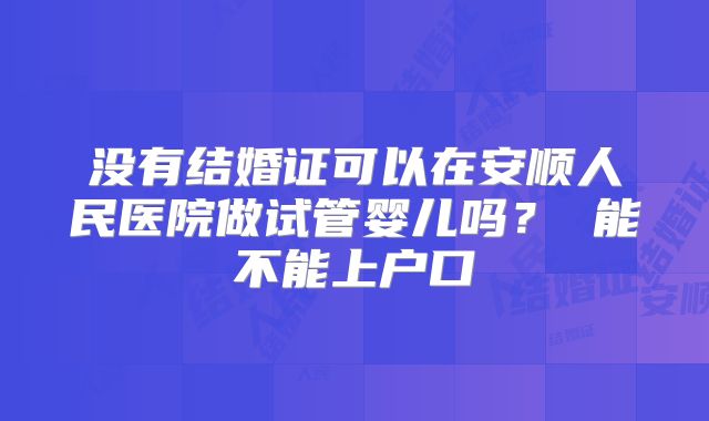 没有结婚证可以在安顺人民医院做试管婴儿吗？ 能不能上户口