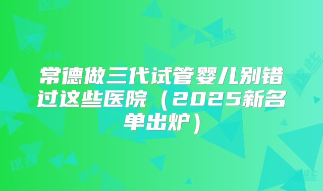 常德做三代试管婴儿别错过这些医院（2025新名单出炉）