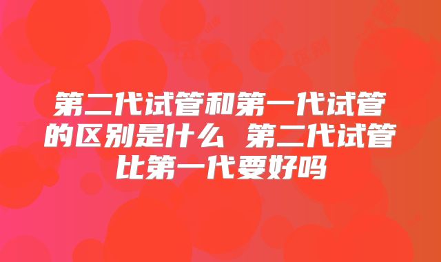 第二代试管和第一代试管的区别是什么 第二代试管比第一代要好吗