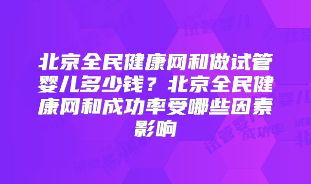 北京全民健康网和做试管婴儿多少钱?北京全民健康网和成功率受哪些因素影响