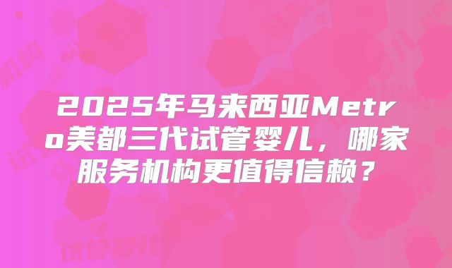 2025年马来西亚Metro美都三代试管婴儿，哪家服务机构更值得信赖？