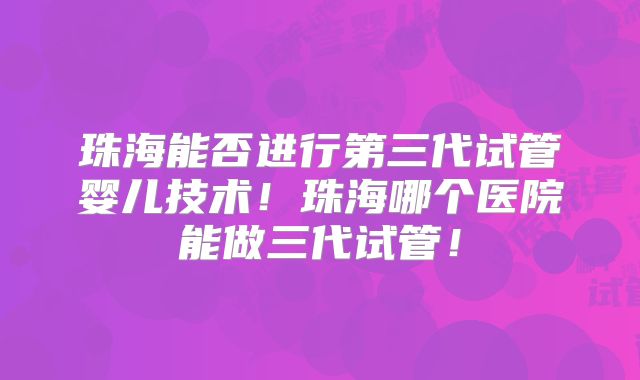 珠海能否进行第三代试管婴儿技术！珠海哪个医院能做三代试管！