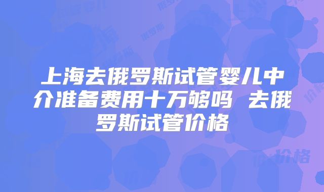 上海去俄罗斯试管婴儿中介准备费用十万够吗 去俄罗斯试管价格