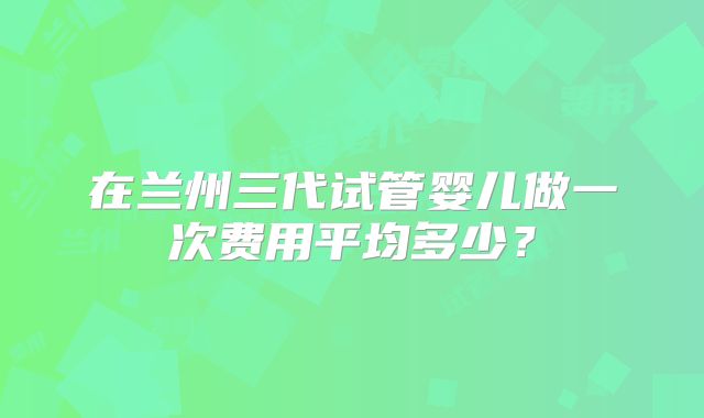 在兰州三代试管婴儿做一次费用平均多少？