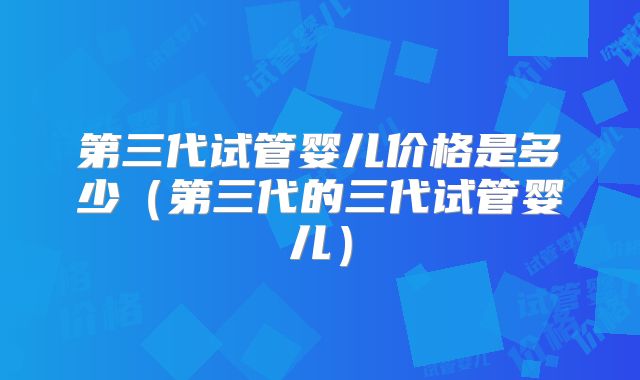 第三代试管婴儿价格是多少（第三代的三代试管婴儿）