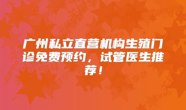 广州私立直营机构生殖门诊免费预约,试管医生推荐!