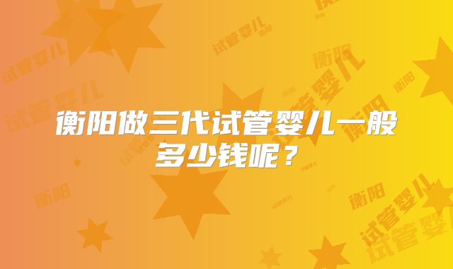 衡阳做三代试管婴儿一般多少钱呢？