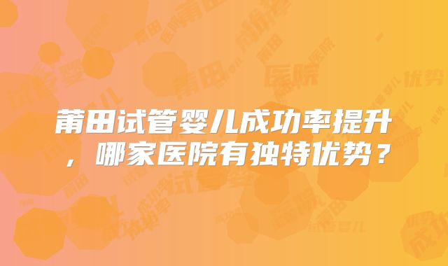 莆田试管婴儿成功率提升，哪家医院有独特优势？