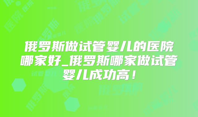 俄罗斯做试管婴儿的医院哪家好_俄罗斯哪家做试管婴儿成功高！