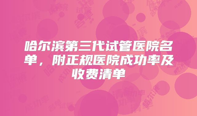 哈尔滨第三代试管医院名单,附正规医院成功率及收费清单