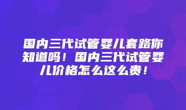 国内三代试管婴儿套路你知道吗！国内三代试管婴儿价格怎么这么贵！