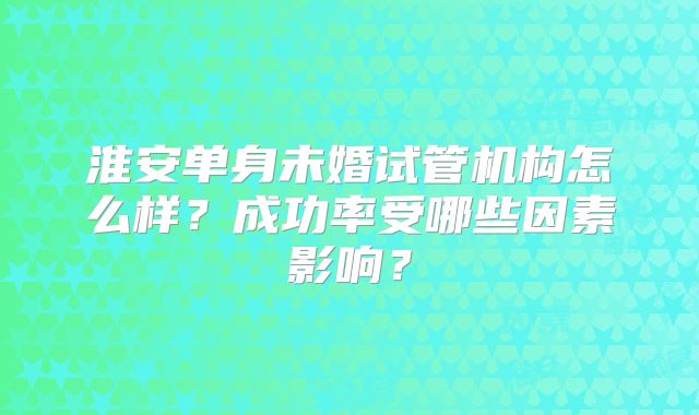 淮安单身未婚试管机构怎么样?成功率受哪些因素影响?