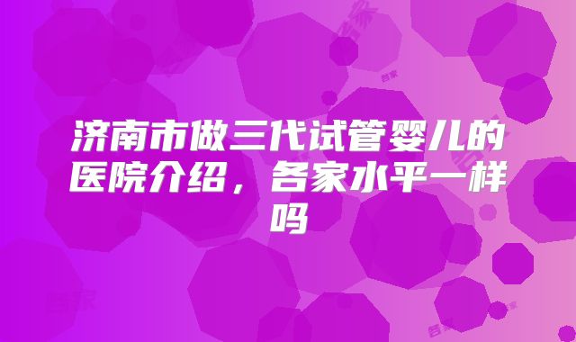 济南市做三代试管婴儿的医院介绍，各家水平一样吗