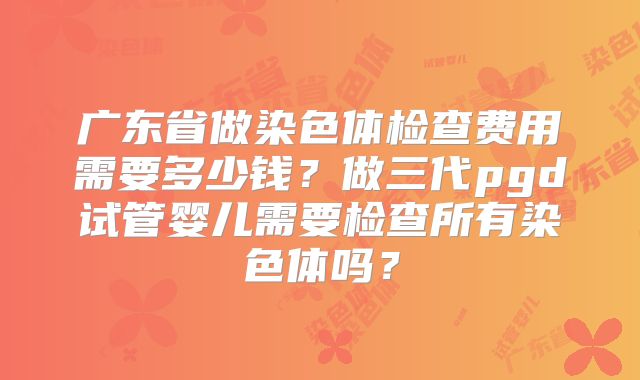 广东省做染色体检查费用需要多少钱？做三代pgd试管婴儿需要检查所有染色体吗？