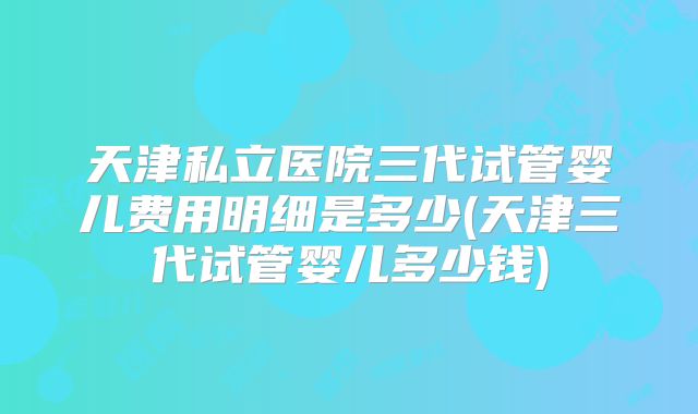 天津私立医院三代试管婴儿费用明细是多少(天津三代试管婴儿多少钱)