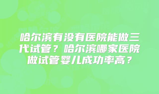 哈尔滨有没有医院能做三代试管?哈尔滨哪家医院做试管婴儿成功率高?
