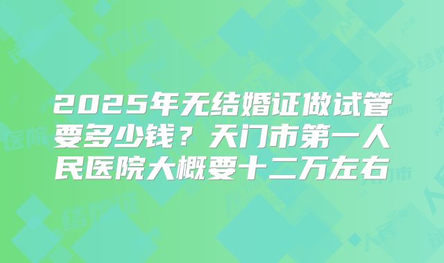 2025年无结婚证做试管要多少钱？天门市第一人民医院大概要十二万左右