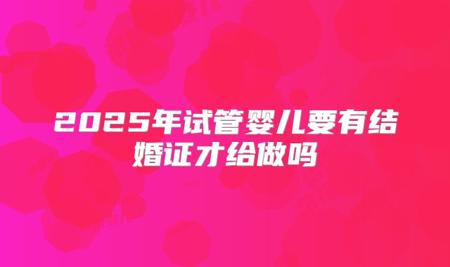2025年试管婴儿要有结婚证才给做吗
