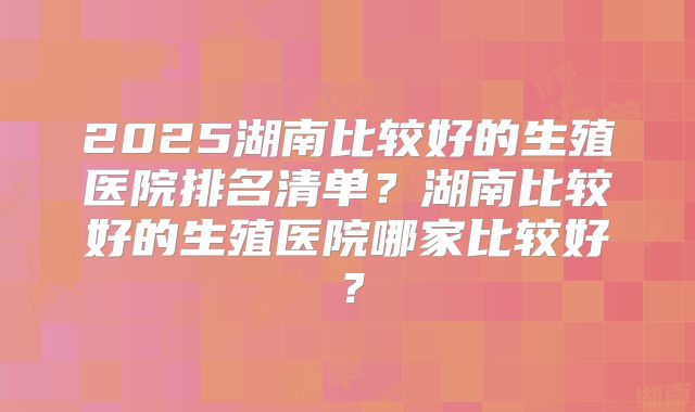 2025湖南比较好的生殖医院排名清单?湖南比较好的生殖医院哪家比较好?