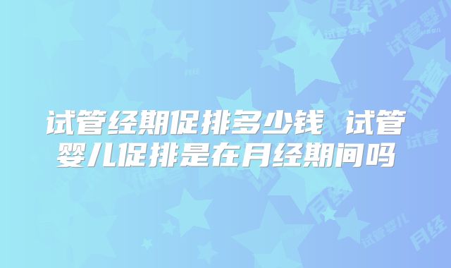 试管经期促排多少钱 试管婴儿促排是在月经期间吗