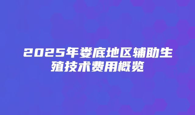 2025年娄底地区辅助生殖技术费用概览