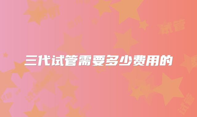 三代试管需要多少费用的