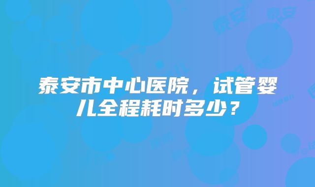 泰安市中心医院，试管婴儿全程耗时多少？