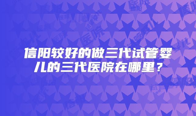 信阳较好的做三代试管婴儿的三代医院在哪里？