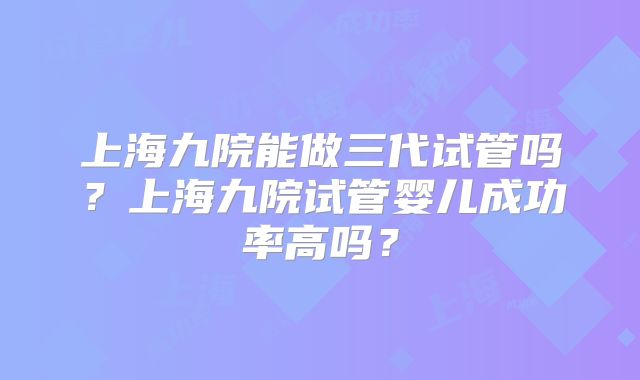 上海九院能做三代试管吗？上海九院试管婴儿成功率高吗？
