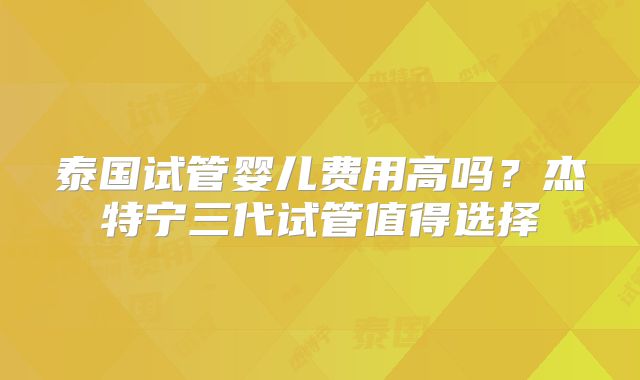 泰国试管婴儿费用高吗？杰特宁三代试管值得选择