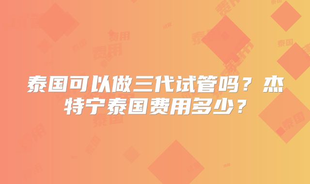 泰国可以做三代试管吗?杰特宁泰国费用多少?