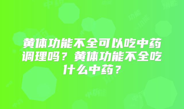 黄体功能不全可以吃中药调理吗？黄体功能不全吃什么中药？