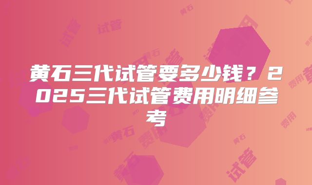 黄石三代试管要多少钱？2025三代试管费用明细参考