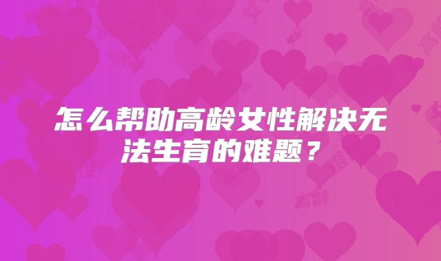 怎么帮助高龄女性解决无法生育的难题？
