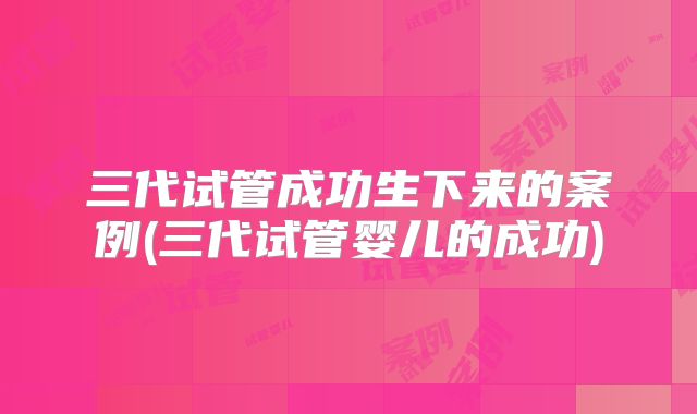 三代试管成功生下来的案例(三代试管婴儿的成功)