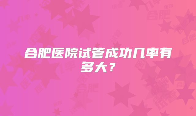 合肥医院试管成功几率有多大？