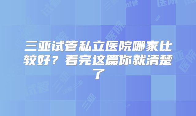 三亚试管私立医院哪家比较好？看完这篇你就清楚了