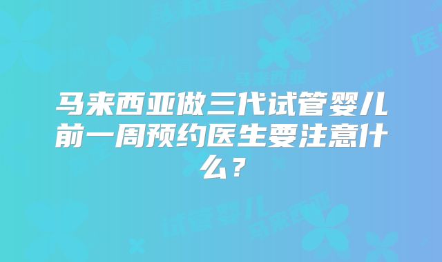 马来西亚做三代试管婴儿前一周预约医生要注意什么?