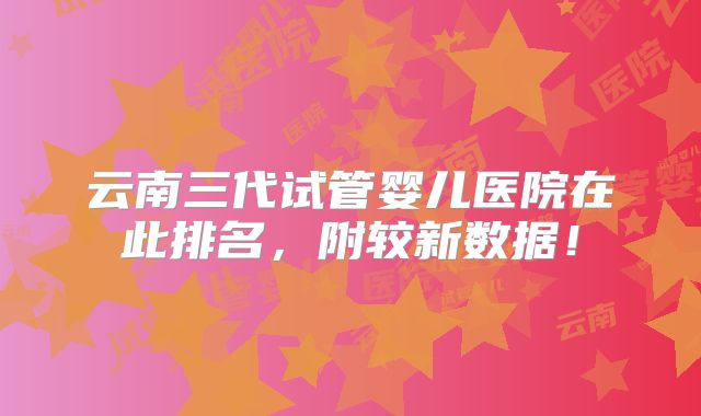 云南三代试管婴儿医院在此排名，附较新数据！