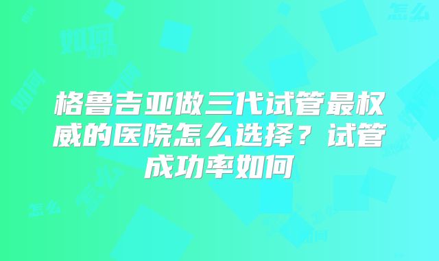 格鲁吉亚做三代试管最权威的医院怎么选择？试管成功率如何