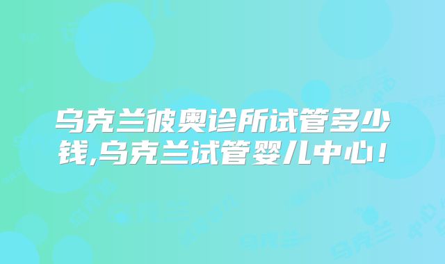 乌克兰彼奥诊所试管多少钱,乌克兰试管婴儿中心！