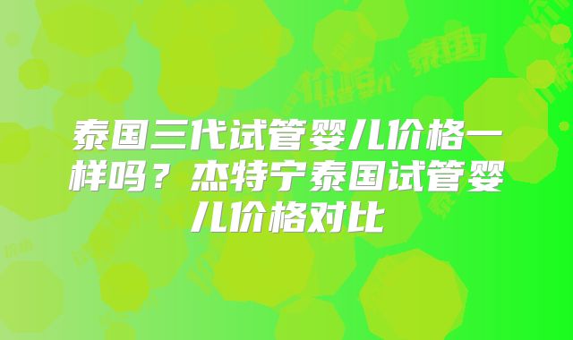 泰国三代试管婴儿价格一样吗?杰特宁泰国试管婴儿价格对比