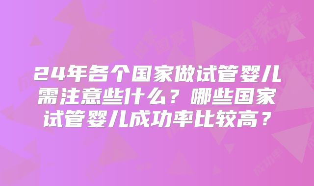 24年各个国家做试管婴儿需注意些什么？哪些国家试管婴儿成功率比较高？