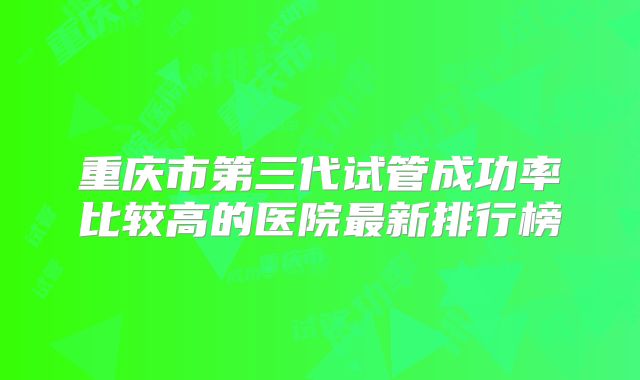 重庆市第三代试管成功率比较高的医院最新排行榜