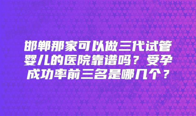 邯郸那家可以做三代试管婴儿的医院靠谱吗?受孕成功率前三名是哪几个?
