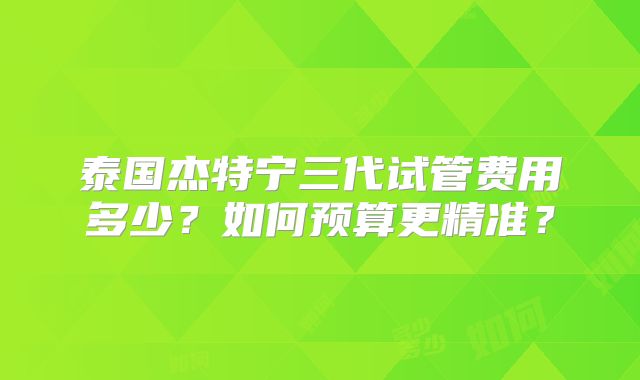 泰国杰特宁三代试管费用多少？如何预算更精准？