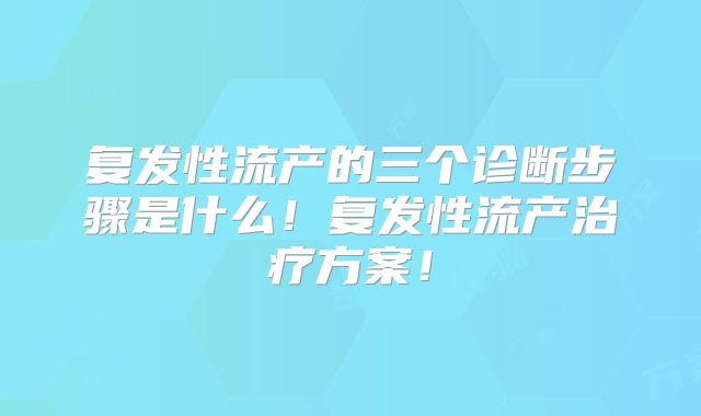 复发性流产的三个诊断步骤是什么！复发性流产治疗方案！