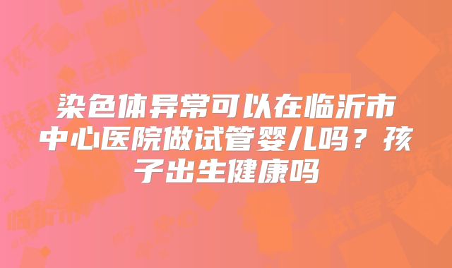 染色体异常可以在临沂市中心医院做试管婴儿吗？孩子出生健康吗