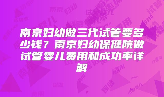 南京妇幼做三代试管要多少钱？南京妇幼保健院做试管婴儿费用和成功率详解
