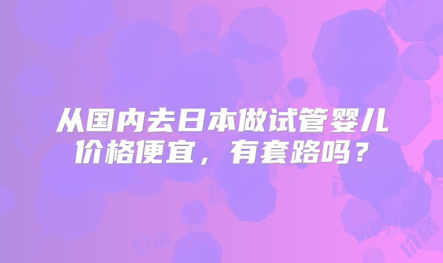 从国内去日本做试管婴儿价格便宜,有套路吗?